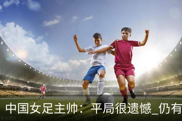 中国女足主帅：平局很遗憾 仍有信心以小组头名出线