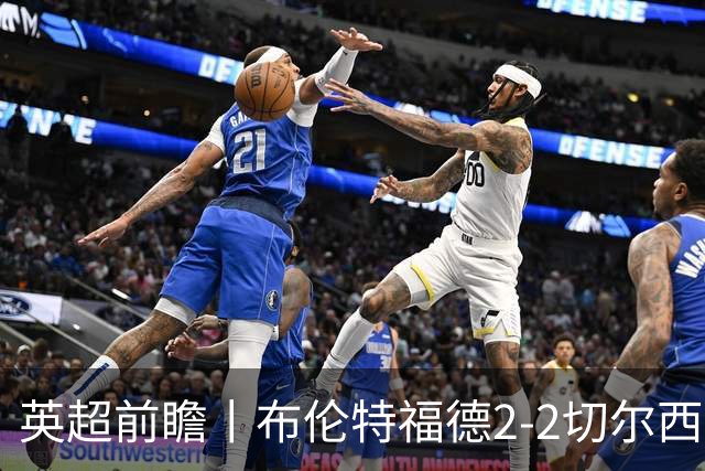 英超前瞻丨布伦特福德2-2切尔西：锋线猛将缺阵，龙哥战术遇难题